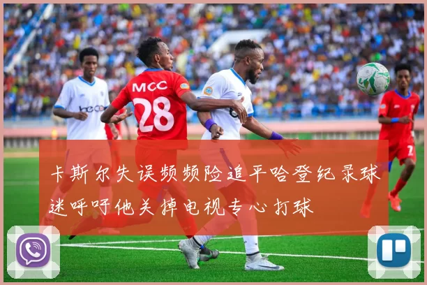卡斯尔失误频频险追平哈登纪录球迷呼吁他关掉电视专心打球