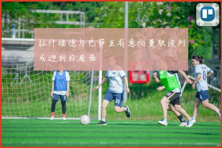 拉什福德与巴萨互有意向曼联谈判或迎利好局面