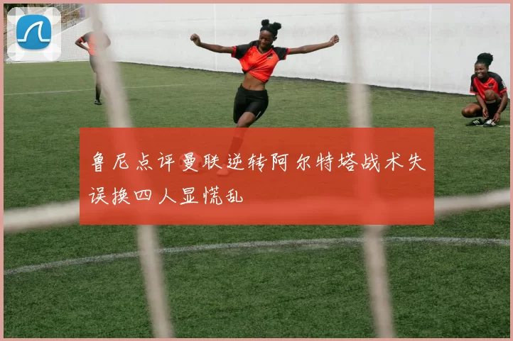 鲁尼点评曼联逆转阿尔特塔战术失误换四人显慌乱