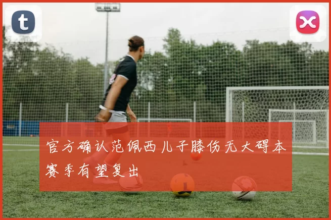 官方确认范佩西儿子膝伤无大碍本赛季有望复出