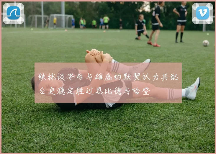 铁林谈字母与雄鹿的默契认为其配合更稳定胜过恩比德与哈登