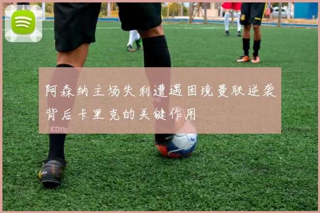 阿森纳主场失利遭遇困境曼联逆袭背后卡里克的关键作用