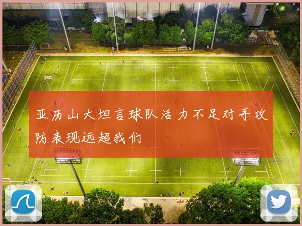 亚历山大坦言球队活力不足对手攻防表现远超我们