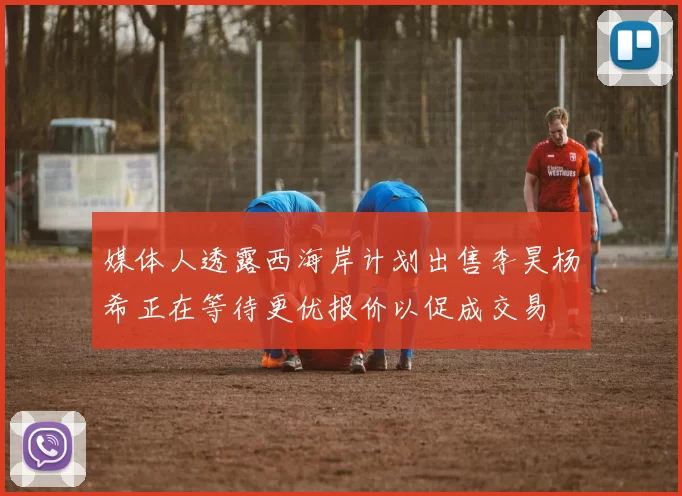 媒体人透露西海岸计划出售李昊杨希正在等待更优报价以促成交易